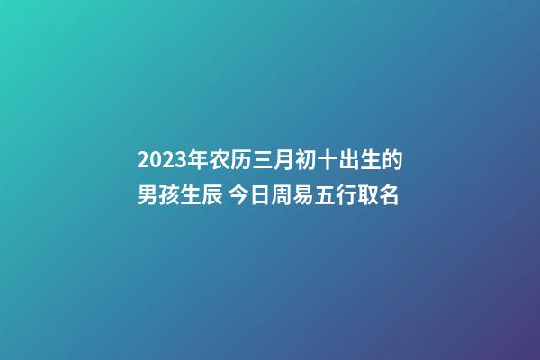 2023年农历三月初十出生的男孩生辰 今日周易五行取名